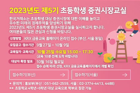 2023년도 제5기 초등학생 증권시장교실. 한국거래소는 초등학생 대상 증권시장에 대한 이해를 높이고 우수한 
 미래의 경제주역을 양성하기위해 2023년도 제5기 초등학생 증권시장교실을 실시하고자 합니다. 여러분들의 많은 관심과 신청을 바랍니다. 신청방법 : KRX 금융교육 홈페이지 온라인 접수 (부산, 서울 동일), 모집공고,접수기간 : 9월 27일 ~ 10월 9일, 교육일자,교육시간 : 10월 25일 수요일 15:00 ~ 17:30 (교육 10분 전에 도착 바랍니다), 대상자 확정 발표 : 10월 16일 월요일 접수 순에 따라 선정, KRX 금융교육홈페이지에서 개별 확인, *문의처 : 홍보부(부산 : 051-662-2559, 서울 : 02-3774-4413, 4488) ** 초등학교 4학년~6학년 대상 교육으로 학부모 참관 가능