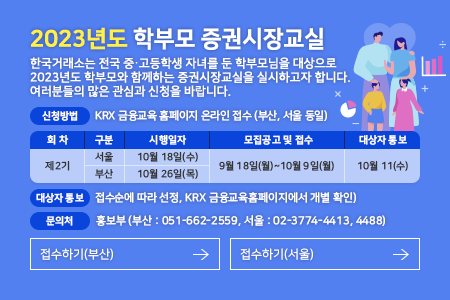 2023년도 학부모 증권시장교실. 한국거래소는 전국 중고등학생 자녀를 둔 학부모님을 대상으로 2023년도 학부모 증권시장교실을 실시하고자 합니다. 여러분들의 많은 관심과 신청을 바랍니다. 신청방법 : KRX 금융교육 홈페이지 온라인 접수(부산, 서울 동일), 회차: 제2기, 구분: 서울, 시행일자:10월 18일(수), 모집공고 및 접수: 9월 18일(월)~10월 9일(월), 대상자통보: 10월 11(수), 회차: 제2기, 구분: 부산, 시행일자: 10월 26일(목), 모집공고 및 접수:9월 18일(월)~10월 9일(월), 대상자통보:10월 11(수)